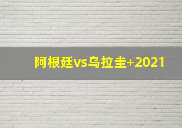 阿根廷vs乌拉圭 2021